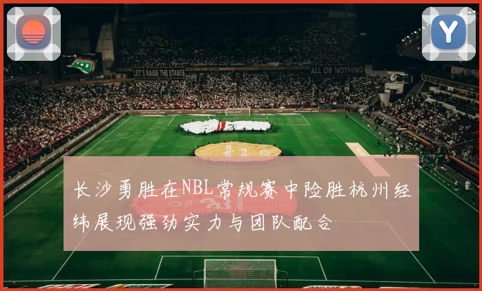 长沙勇胜在NBL常规赛中险胜杭州经纬展现强劲实力与团队配合