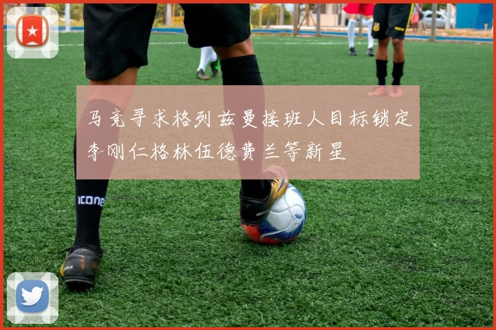 马竞寻求格列兹曼接班人目标锁定李刚仁格林伍德费兰等新星