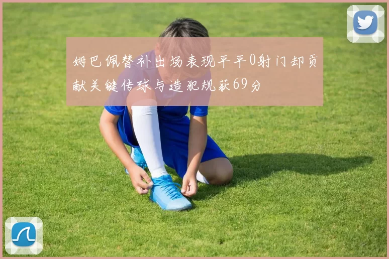姆巴佩替补出场表现平平0射门却贡献关键传球与造犯规获69分