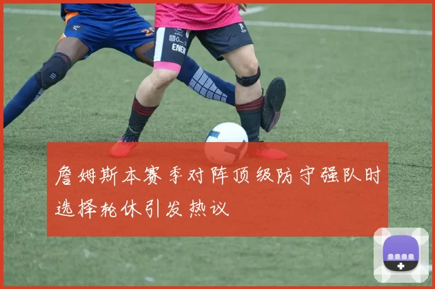詹姆斯本赛季对阵顶级防守强队时选择轮休引发热议