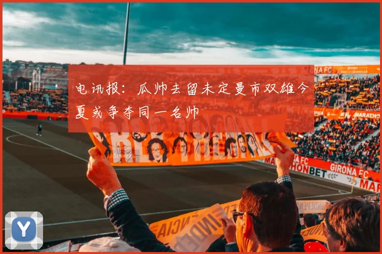 电讯报：瓜帅去留未定曼市双雄今夏或争夺同一名帅