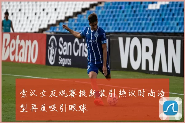 索汉女友观赛换新装引热议时尚造型再度吸引眼球