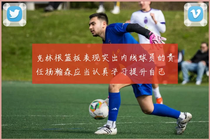 克林根篮板表现突出内线球员的责任杨瀚森应当认真学习提升自己