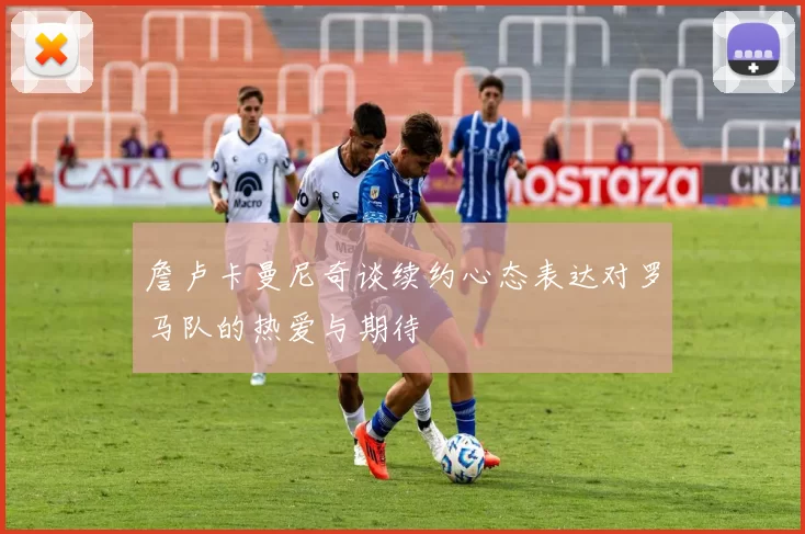 詹卢卡曼尼奇谈续约心态表达对罗马队的热爱与期待