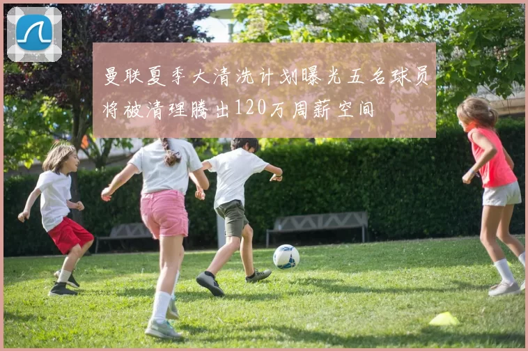 曼联夏季大清洗计划曝光五名球员将被清理腾出120万周薪空间