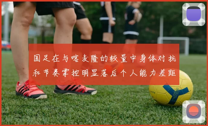 国足在与喀麦隆的较量中身体对抗和节奏掌控明显落后个人能力差距显著